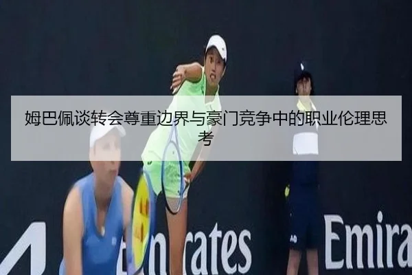 姆巴佩谈转会尊重边界与豪门竞争中的职业伦理思考